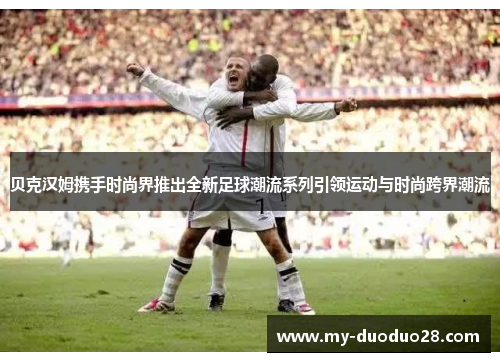 贝克汉姆携手时尚界推出全新足球潮流系列引领运动与时尚跨界潮流
