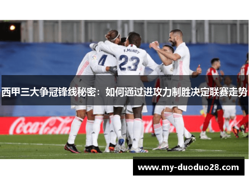 西甲三大争冠锋线秘密:如何通过进攻力制胜决定联赛走势